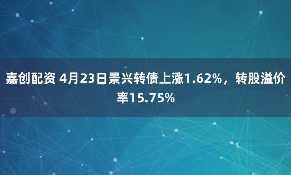 嘉创配资 4月23日景兴转债上涨1.62%，转股溢价率15.75%
