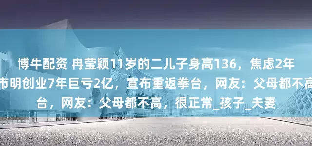 博牛配资 冉莹颖11岁的二儿子身高136，焦虑2年决定打生长激素，邹市明创业7年巨亏2亿，宣布重返拳台，网友：父母都不高，很正常_孩子_夫妻
