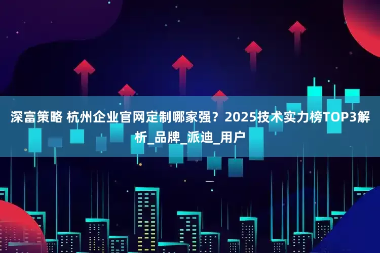 深富策略 杭州企业官网定制哪家强？2025技术实力榜TOP3解析_品牌_派迪_用户