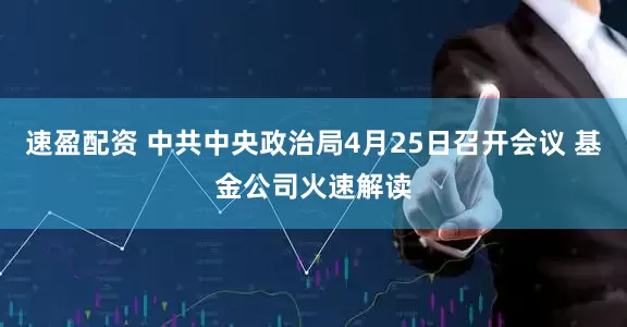 速盈配资 中共中央政治局4月25日召开会议 基金公司火速解读