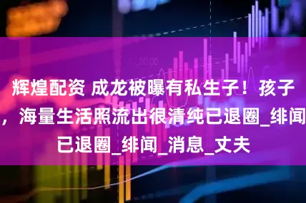 辉煌配资 成龙被曝有私生子！孩子妈是吕秀菱，海量生活照流出很清纯已退圈_绯闻_消息_丈夫