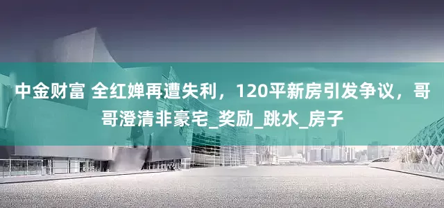 中金财富 全红婵再遭失利，120平新房引发争议，哥哥澄清非豪宅_奖励_跳水_房子