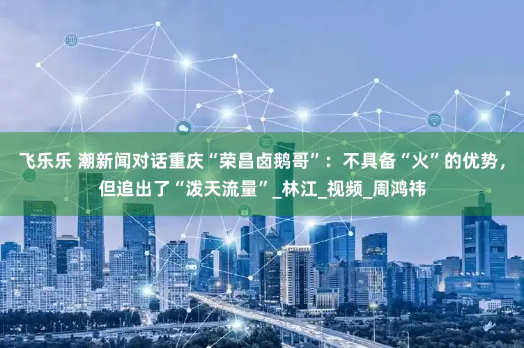 飞乐乐 潮新闻对话重庆“荣昌卤鹅哥”：不具备“火”的优势，但追出了“泼天流量”_林江_视频_周鸿祎