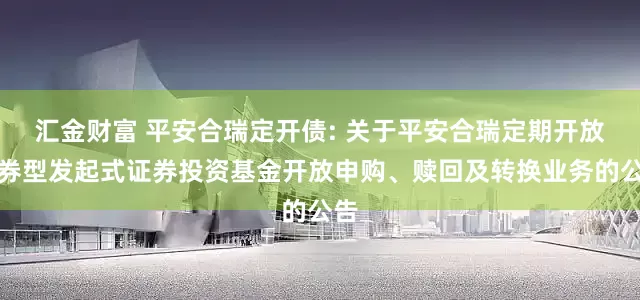 汇金财富 平安合瑞定开债: 关于平安合瑞定期开放债券型发起式证券投资基金开放申购、赎回及转换业务的公告