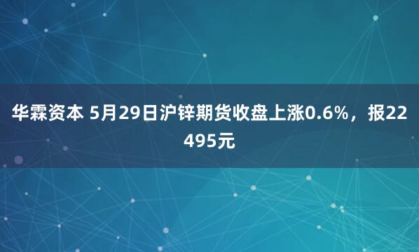 华霖资本 5月29日沪锌期货收盘上涨0.6%，报22495元