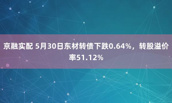 京融实配 5月30日东材转债下跌0.64%，转股溢价率51.12%
