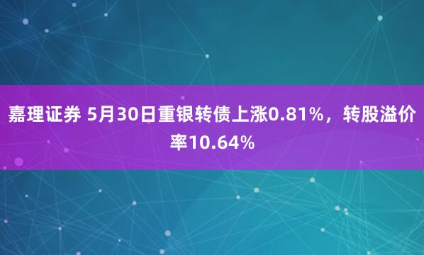 嘉理证券 5月30日重银转债上涨0.81%，转股溢价率10.64%