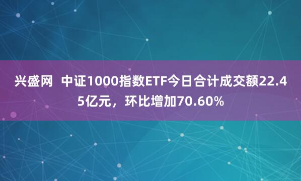 兴盛网  中证1000指数ETF今日合计成交额22.45亿元，环比增加70.60%