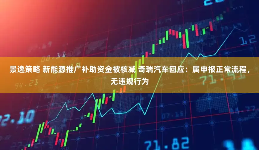 景逸策略 新能源推广补助资金被核减 奇瑞汽车回应：属申报正常流程，无违规行为