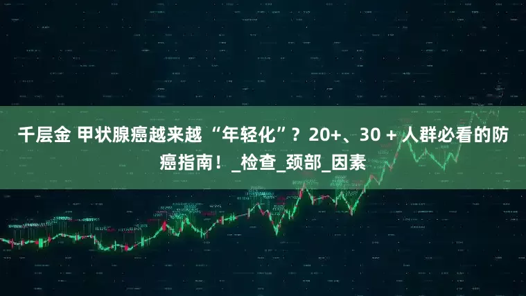 千层金 甲状腺癌越来越 “年轻化”？20+、30 + 人群必看的防癌指南！_检查_颈部_因素