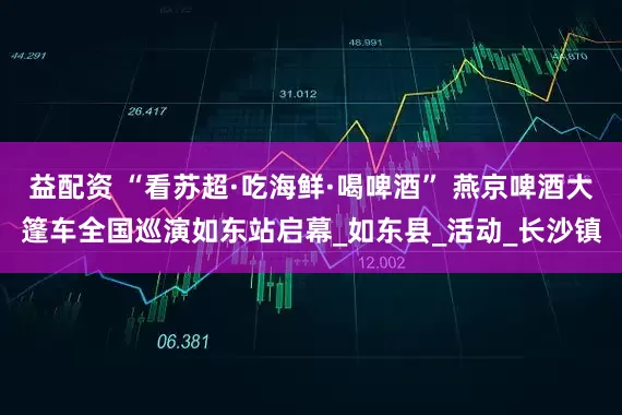 益配资 “看苏超·吃海鲜·喝啤酒” 燕京啤酒大篷车全国巡演如东站启幕_如东县_活动_长沙镇