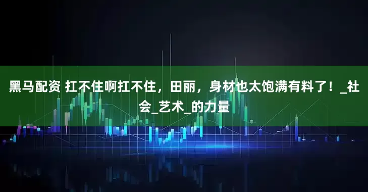 黑马配资 扛不住啊扛不住，田丽，身材也太饱满有料了！_社会_艺术_的力量