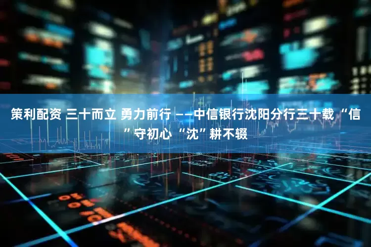 策利配资 三十而立 勇力前行 ——中信银行沈阳分行三十载 “信”守初心 “沈”耕不辍