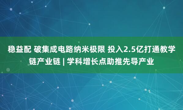 稳益配 破集成电路纳米极限 投入2.5亿打通教学链产业链 | 学科增长点助推先导产业