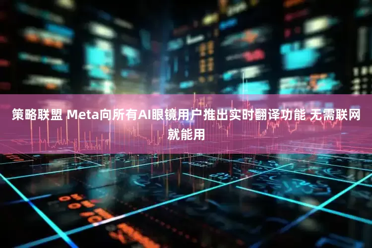 策略联盟 Meta向所有AI眼镜用户推出实时翻译功能 无需联网就能用