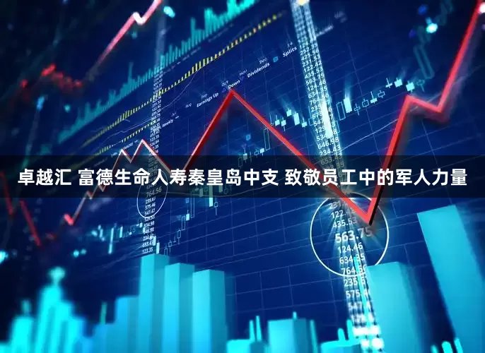 卓越汇 富德生命人寿秦皇岛中支 致敬员工中的军人力量