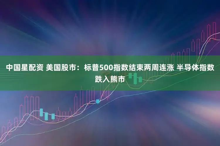 中国星配资 美国股市：标普500指数结束两周连涨 半导体指数跌入熊市