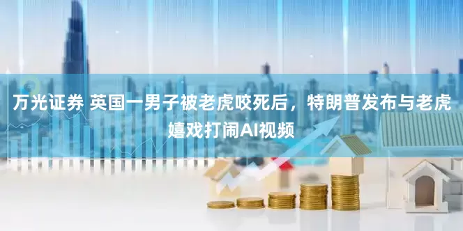 万光证券 英国一男子被老虎咬死后，特朗普发布与老虎嬉戏打闹AI视频